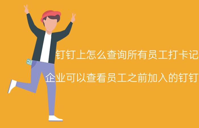 钉钉上怎么查询所有员工打卡记录 企业可以查看员工之前加入的钉钉记录？